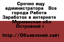 Срочно ищу администратора - Все города Работа » Заработок в интернете   . Мурманская обл.,Островной г.